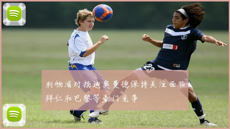利物浦对扬迪奥曼德保持关注面临拜仁和巴黎等豪门竞争