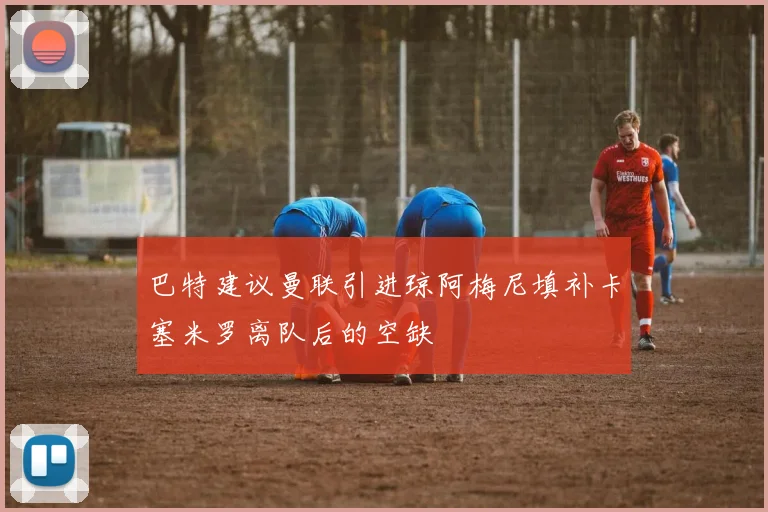 巴特建议曼联引进琼阿梅尼填补卡塞米罗离队后的空缺