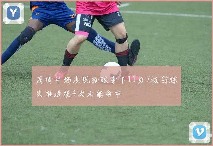 周琦半场表现抢眼拿下11分7板罚球失准连续4次未能命中