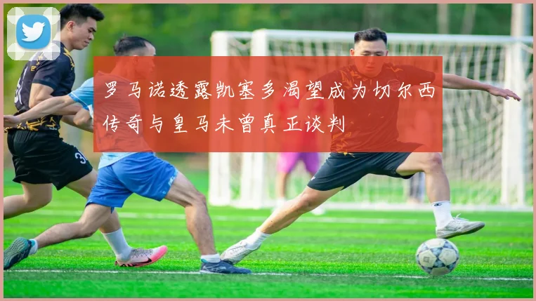 罗马诺透露凯塞多渴望成为切尔西传奇与皇马未曾真正谈判