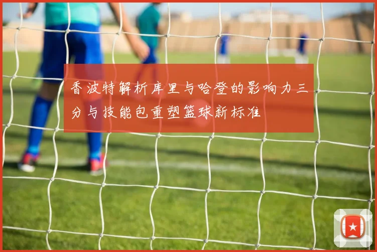 香波特解析库里与哈登的影响力三分与技能包重塑篮球新标准