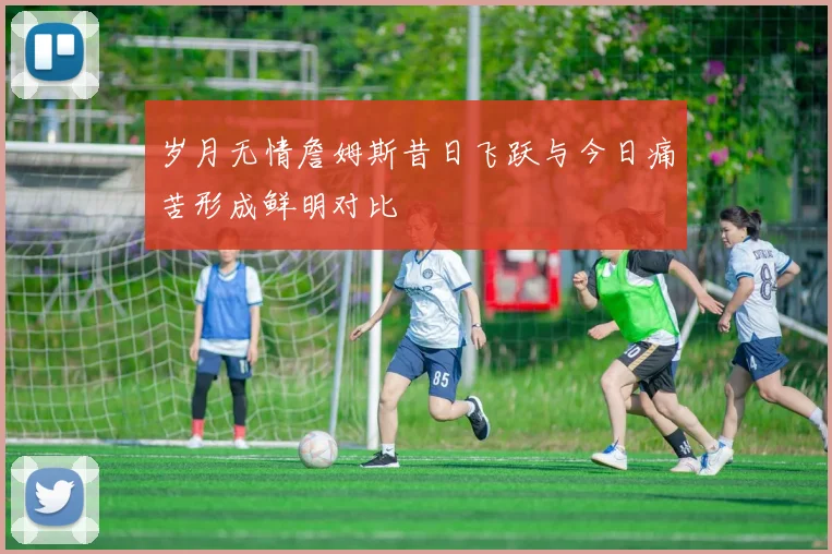 岁月无情詹姆斯昔日飞跃与今日痛苦形成鲜明对比